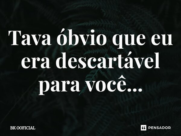 Tava óbvio que eu era descartável para você...... Frase de BK OOFICIAL.