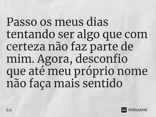 ⁠Passo os meus dias tentando ser algo que com certeza não faz parte de mim. Agora, desconfio que até meu próprio nome não faça mais sentido... Frase de B.K.