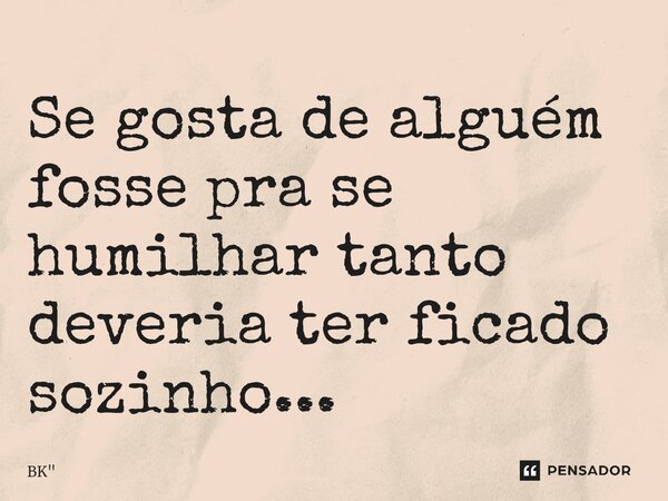 Se gosta de alguém fosse pra se humilhar tanto deveria ter ficado sozinho...... Frase de BK