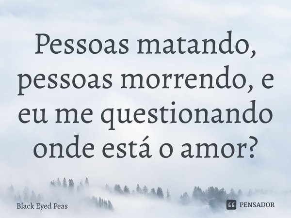 Pessoas matando, pessoas morrendo, e eu me questionando onde está o amor?... Frase de Black Eyed Peas.