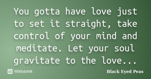 You gotta have love just to set it straight, take control of your mind and meditate. Let your soul gravitate to the love...... Frase de Black Eyed Peas.