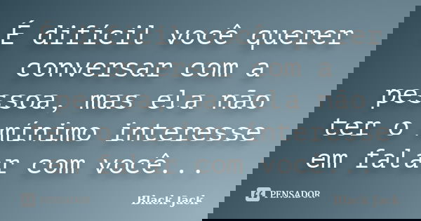 É difícil você querer conversar com a pessoa, mas ela não ter o mínimo interesse em falar com você...... Frase de Black Jack.