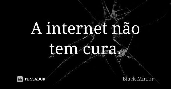 A internet não tem cura.... Frase de Black Mirror.