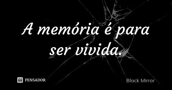 A memória é para ser vivida.... Frase de Black Mirror.