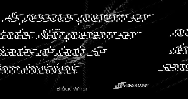 As pessoas querem ser notadas. Não querem ser deixadas de lado. Se sentem invisíveis.... Frase de Black Mirror.
