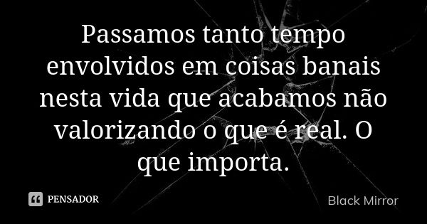 Passamos tanto tempo envolvidos em coisas banais nesta vida que acabamos não valorizando o que é real. O que importa.... Frase de Black Mirror.