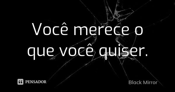 Você merece o que você quiser.... Frase de Black Mirror.