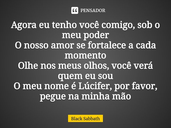 ⁠Agora eu tenho você comigo, sob o meu poder O nosso amor se fortalece a cada momento Olhe nos meus olhos, você verá quem eu sou O meu nome é Lúcifer, por favor... Frase de Black Sabbath.