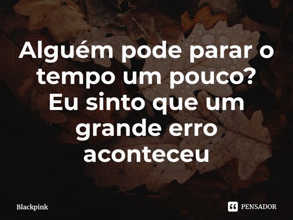 ⁠Alguém pode parar o tempo um pouco?
Eu sinto que um grande erro aconteceu... Frase de Blackpink.
