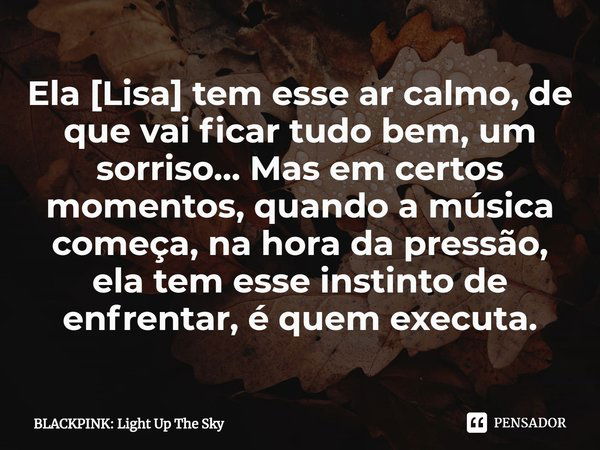 ⁠Ela [Lisa] tem esse ar calmo, de que vai ficar tudo bem, um sorriso… Mas em certos momentos, quando a música começa, na hora da pressão, ela tem esse instinto ... Frase de BLACKPINK: Light Up The Sky.