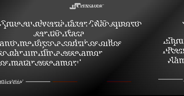 O que eu deveria fazer? Não suporto ser tão fraca Enquanto me forço a cobrir os olhos Preciso dar um fim a esse amor Vamos matar esse amor!... Frase de BlackPink.