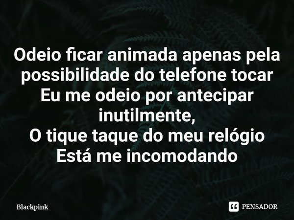 ⁠Odeio ficar animada apenas pela possibilidade do telefone tocar
Eu me odeio por antecipar inutilmente,
O tique taque do meu relógio
Está me incomodando... Frase de Blackpink.