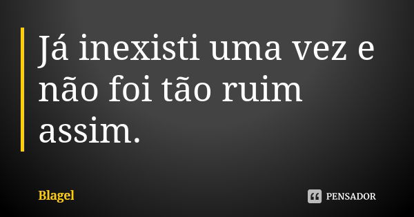 Já inexisti uma vez e não foi tão ruim assim.... Frase de Blagel.