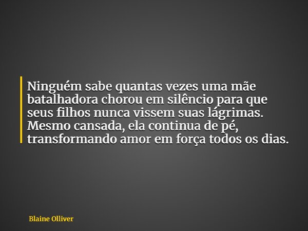 Ninguém sabe quantas vezes uma mãe batalhadora chorou em silêncio para que seus filhos nunca vissem suas lágrimas. Mesmo cansada, ela continua de pé, transforma... Frase de Blaine Olliver.