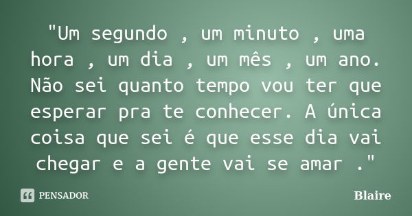 "Um segundo , um minuto , uma hora , um dia , um mês , um ano. Não sei quanto tempo vou ter que esperar pra te conhecer. A única coisa que sei é que esse d... Frase de Blaire.