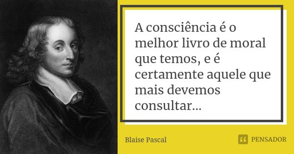 A consciência é o melhor livro de moral que temos, e é certamente aquele que mais devemos consultar...... Frase de Blaise Pascal.