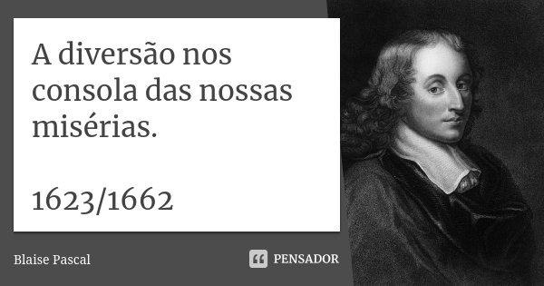 A diversão nos consola das nossas misérias. 1623/1662... Frase de Blaise Pascal.