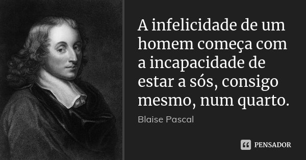 A infelicidade de um homem começa com a incapacidade de estar a sós, consigo mesmo, num quarto.... Frase de Blaise Pascal.