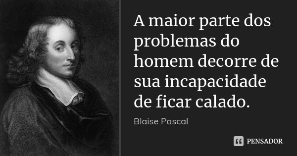 A maior parte dos problemas do homem decorre de sua incapacidade de ficar calado.... Frase de Blaise Pascal.