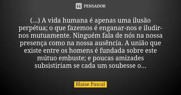 (...) A vida humana é apenas uma ilusão perpétua; o que fazemos é enganar-nos e iludir-nos mutuamente. Ninguém fala de nós na nossa presença como na nossa ausên... Frase de Blaise Pascal.