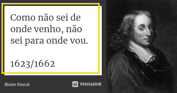 Como não sei de onde venho, não sei para onde vou. 1623/1662... Frase de Blaise Pascal.