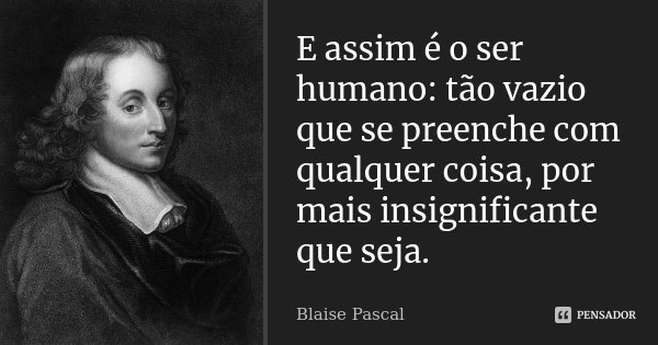 E assim é o ser humano: tão vazio que se preenche com qualquer coisa, por mais insignificante que seja.... Frase de Blaise Pascal.
