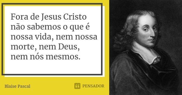Fora de Jesus Cristo não sabemos o que é nossa vida, nem nossa morte, nem Deus, nem nós mesmos.... Frase de Blaise Pascal.