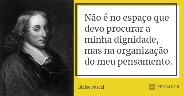 Não é no espaço que devo procurar a minha dignidade, mas na organização do meu pensamento.... Frase de Blaise Pascal.