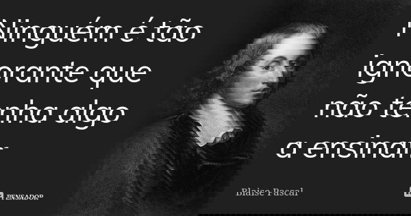 Ninguém é tão ignorante que não tenha algo a ensinar.... Frase de Blaise Pascal.