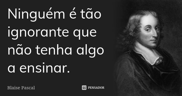 Ninguém é tão ignorante que não tenha algo a ensinar.... Frase de Blaise Pascal.