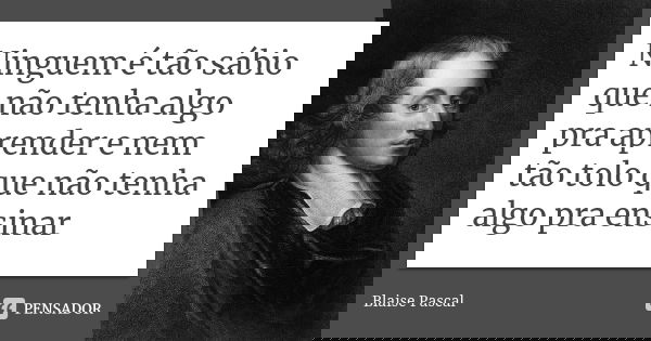 Ninguem é tão sábio que não tenha algo pra aprender e nem tão tolo que não tenha algo pra ensinar... Frase de Blaise Pascal.