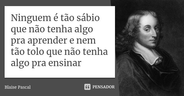 Ninguem é tão sábio que não tenha algo pra aprender e nem tão tolo que não tenha algo pra ensinar... Frase de Blaise Pascal.