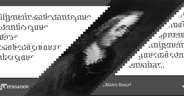 Ninguém sabe tanto que não tenha o que aprender e ninguém sabe tão pouco que não tenha o que ensinar...... Frase de Blaise Pascal.