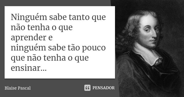 Ninguém sabe tanto que não tenha o que aprender e ninguém sabe tão pouco que não tenha o que ensinar...... Frase de Blaise Pascal.