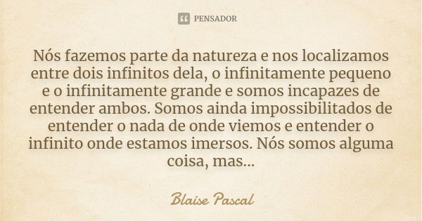 Nós fazemos parte da natureza e nos localizamos entre dois infinitos dela, o infinitamente pequeno e o infinitamente grande e somos incapazes de entender ambos.... Frase de Blaise Pascal.
