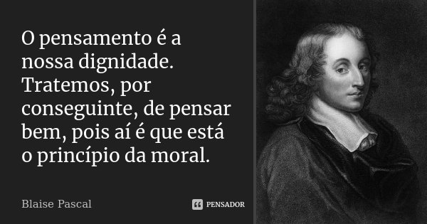 O pensamento é a nossa dignidade. Tratemos, por conseguinte, de pensar bem, pois aí é que está o princípio da moral.... Frase de Blaise Pascal.