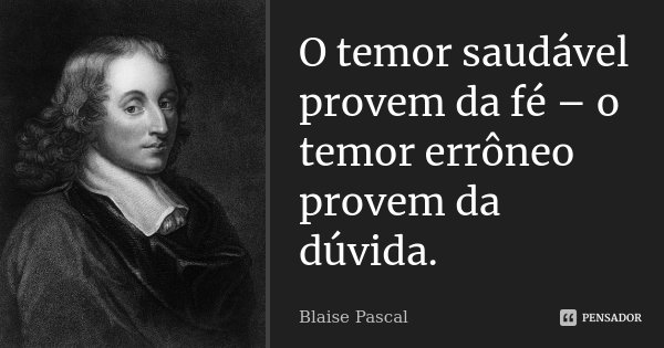 O temor saudável provem da fé – o temor errôneo provem da dúvida.... Frase de Blaise Pascal.