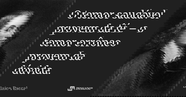 O temor saudável provem da fé – o temor errôneo provem da dúvida.... Frase de Blaise Pascal.