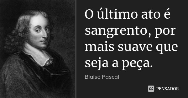 O último ato é sangrento, por mais suave que seja a peça.... Frase de Blaise Pascal.