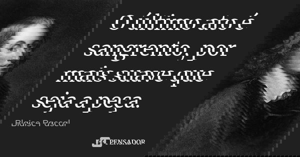 O último ato é sangrento, por mais suave que seja a peça.... Frase de Blaise Pascal.