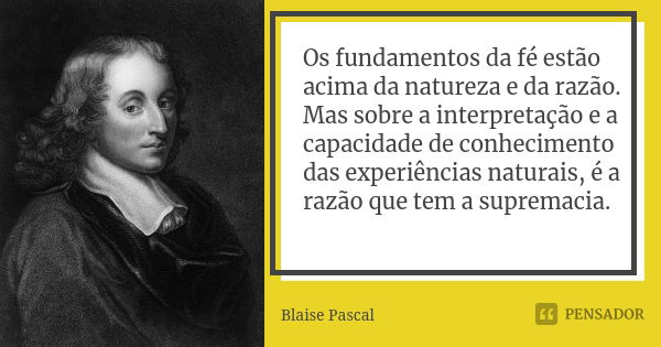 Os fundamentos da fé estão acima da natureza e da razão. Mas sobre a interpretação e a capacidade de conhecimento das experiências naturais, é a razão que tem a... Frase de Blaise Pascal.