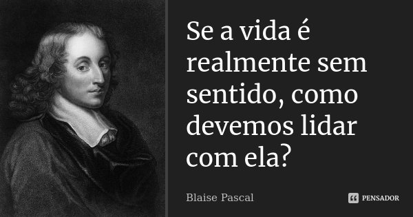 Se a vida é realmente sem sentido, como devemos lidar com ela?... Frase de Blaise Pascal.