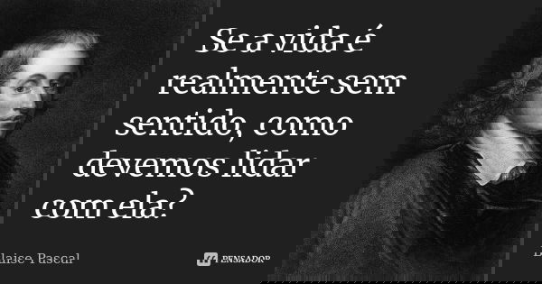 Se a vida é realmente sem sentido, como devemos lidar com ela?... Frase de Blaise Pascal.