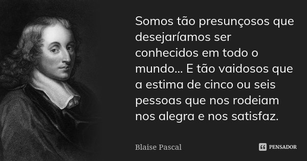 Somos tão presunçosos que desejaríamos ser conhecidos em todo o mundo... E tão vaidosos que a estima de cinco ou seis pessoas que nos rodeiam nos alegra e nos s... Frase de Blaise Pascal.