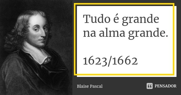 Tudo é grande na alma grande. 1623/1662... Frase de Blaise Pascal.