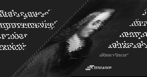 Tudo o que é incompreensível, nem por isso deixa de existir.... Frase de Blaise Pascal.