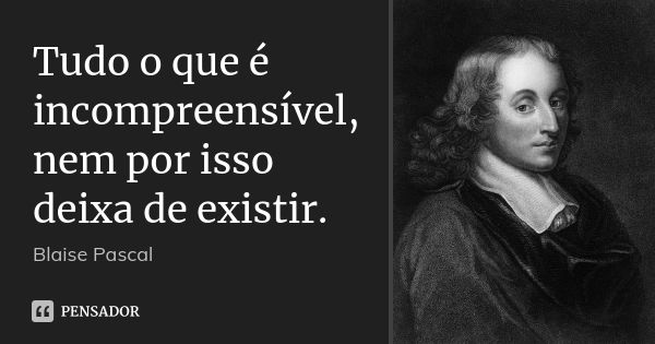 Tudo o que é incompreensível, nem por isso deixa de existir.... Frase de Blaise Pascal.