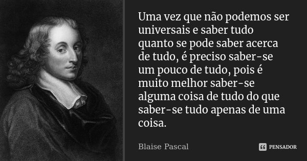 Uma vez que não podemos ser universais e saber tudo quanto se pode saber acerca de tudo, é preciso saber-se um pouco de tudo, pois é muito melhor saber-se algum... Frase de Blaise Pascal.