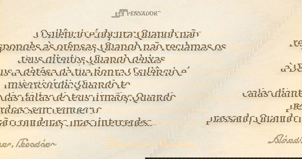 O silêncio é doçura:Quando não respondes às ofensas,Quando não reclamas os teus direitos,Quando deixas à Deus a defesa da tua honra.O silêncio é misericórdia:Qu... Frase de Blandinne Theodoro.