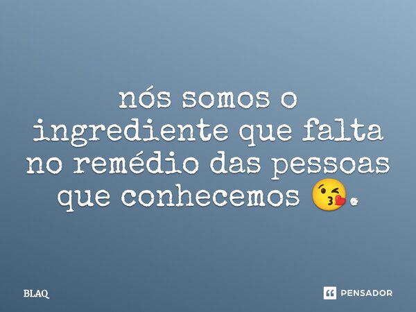 ⁠nós somos o ingrediente que falta no remédio das pessoas que conhecemos 😘.... Frase de BLAQ.